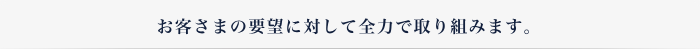 お客さまの要望に対して全力で取り組みます。